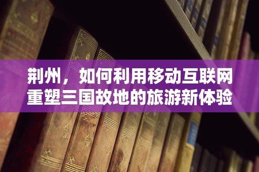 荆州，如何利用移动互联网重塑三国故地的旅游新体验？
