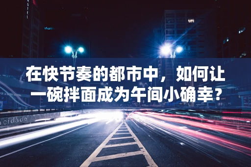 在快节奏的都市中，如何让一碗拌面成为午间小确幸？