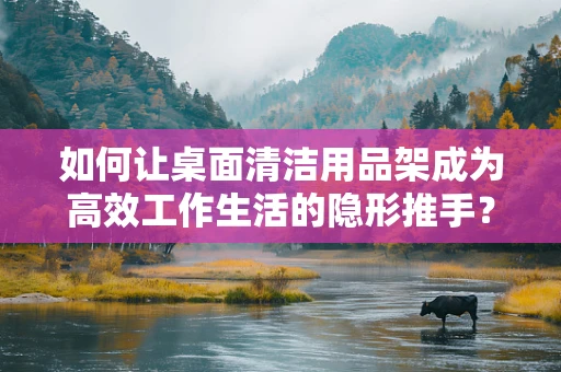 如何让桌面清洁用品架成为高效工作生活的隐形推手？