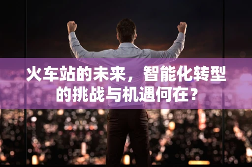 火车站的未来，智能化转型的挑战与机遇何在？