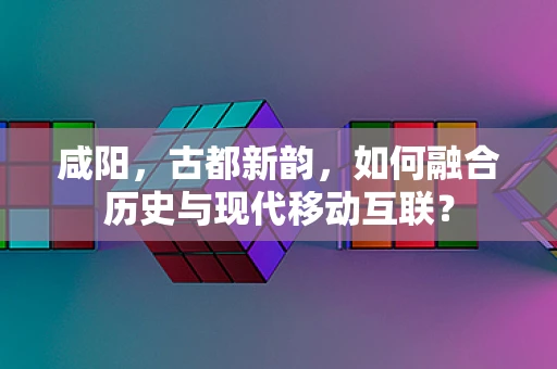 咸阳，古都新韵，如何融合历史与现代移动互联？