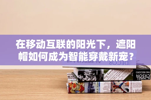 在移动互联的阳光下，遮阳帽如何成为智能穿戴新宠？