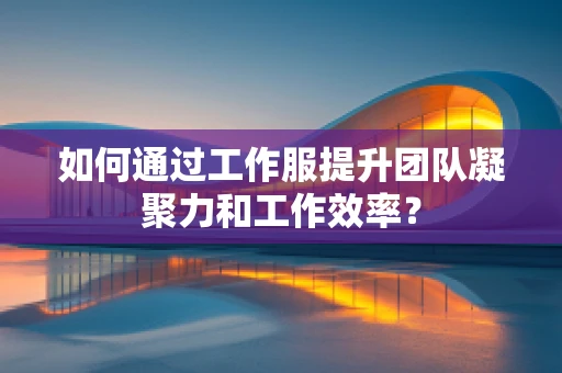 如何通过工作服提升团队凝聚力和工作效率？