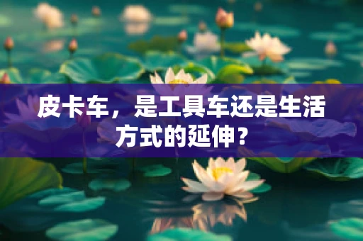 皮卡车，是工具车还是生活方式的延伸？