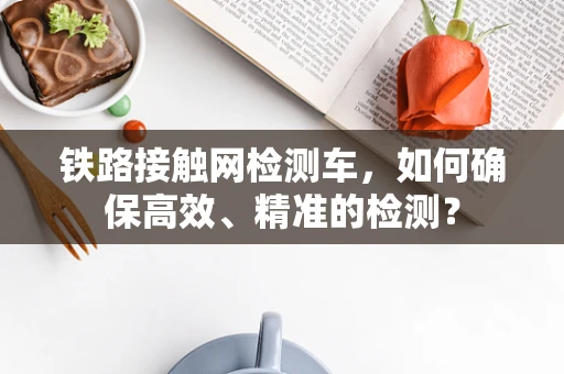 铁路接触网检测车，如何确保高效、精准的检测？