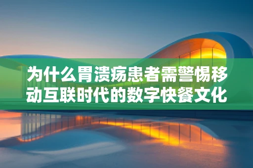 为什么胃溃疡患者需警惕移动互联时代的数字快餐文化？