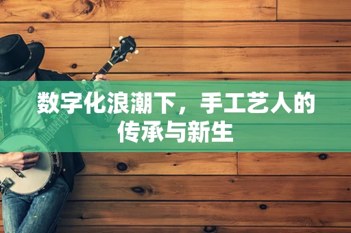 数字化浪潮下，手工艺人的传承与新生