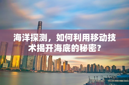 海洋探测，如何利用移动技术揭开海底的秘密？