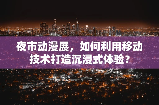 夜市动漫展，如何利用移动技术打造沉浸式体验？