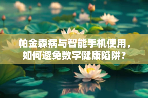 帕金森病与智能手机使用，如何避免数字健康陷阱？