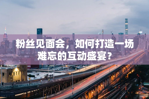 粉丝见面会，如何打造一场难忘的互动盛宴？