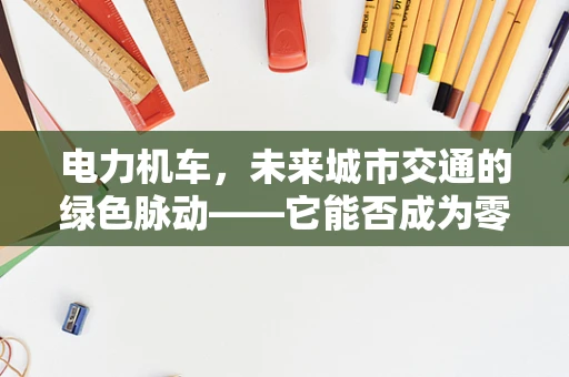 电力机车，未来城市交通的绿色脉动——它能否成为零排放出行的新宠？