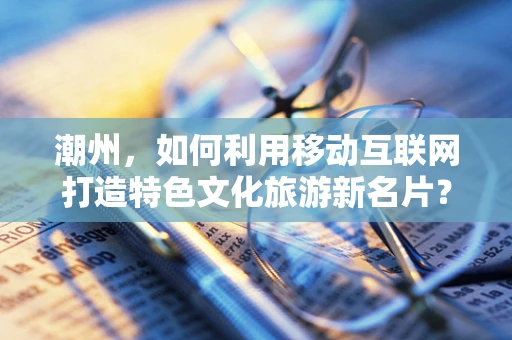 潮州，如何利用移动互联网打造特色文化旅游新名片？