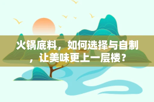 火锅底料，如何选择与自制，让美味更上一层楼？