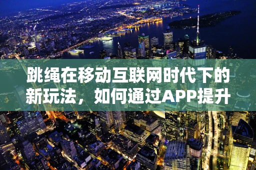 跳绳在移动互联网时代下的新玩法，如何通过APP提升运动体验？