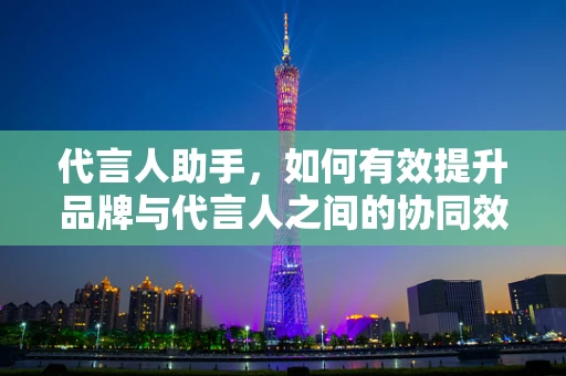 代言人助手，如何有效提升品牌与代言人之间的协同效应？