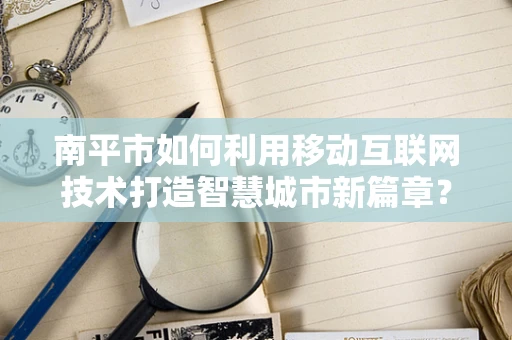 南平市如何利用移动互联网技术打造智慧城市新篇章？
