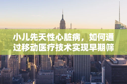 小儿先天性心脏病，如何通过移动医疗技术实现早期筛查与干预？