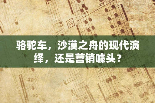 骆驼车，沙漠之舟的现代演绎，还是营销噱头？