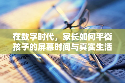 在数字时代，家长如何平衡孩子的屏幕时间与真实生活？