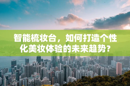 智能梳妆台，如何打造个性化美妆体验的未来趋势？