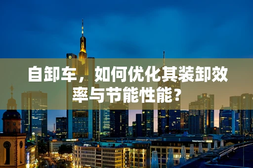 自卸车，如何优化其装卸效率与节能性能？
