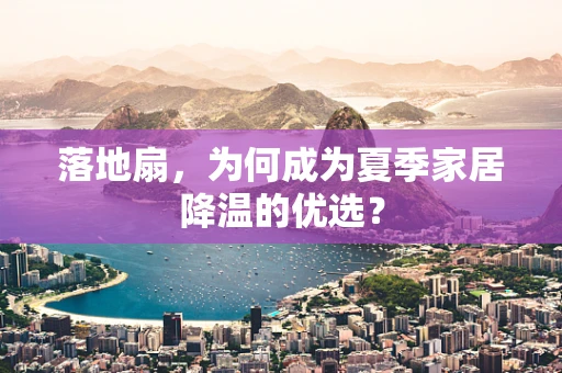 落地扇，为何成为夏季家居降温的优选？