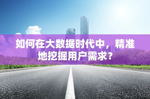 如何在大数据时代中，精准地挖掘用户需求？