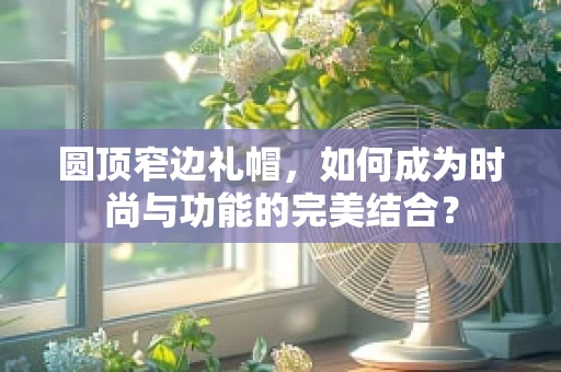 圆顶窄边礼帽，如何成为时尚与功能的完美结合？