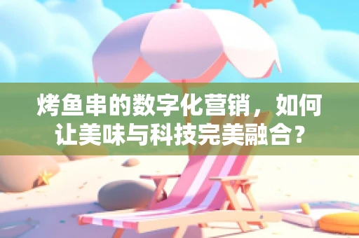 烤鱼串的数字化营销，如何让美味与科技完美融合？