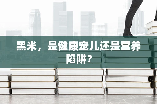 黑米，是健康宠儿还是营养陷阱？