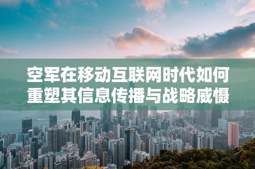 空军在移动互联网时代如何重塑其信息传播与战略威慑力？