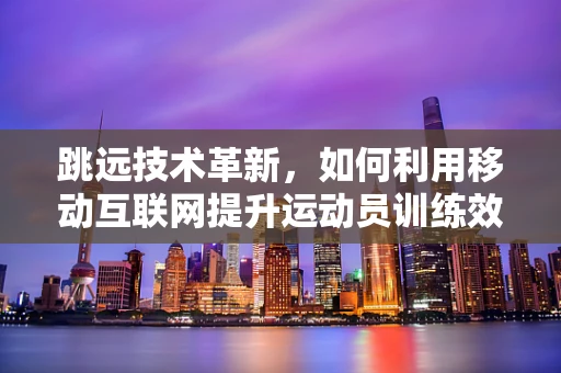 跳远技术革新，如何利用移动互联网提升运动员训练效率？