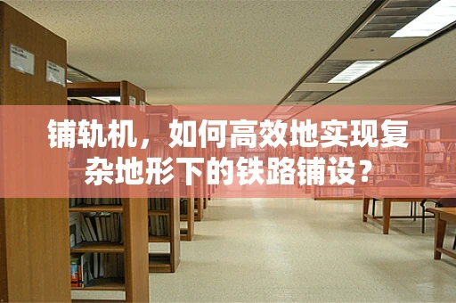 铺轨机，如何高效地实现复杂地形下的铁路铺设？