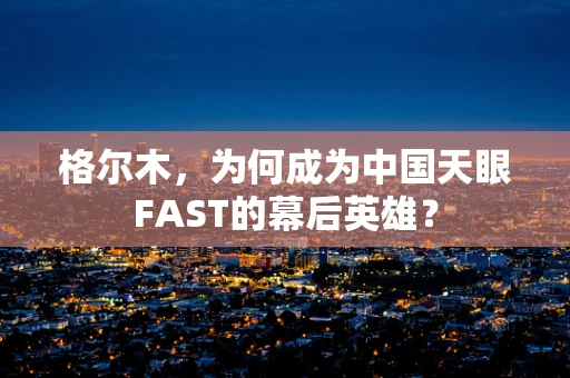 格尔木，为何成为中国天眼FAST的幕后英雄？