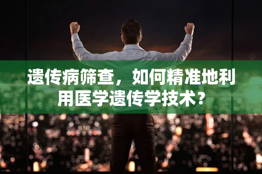 遗传病筛查，如何精准地利用医学遗传学技术？