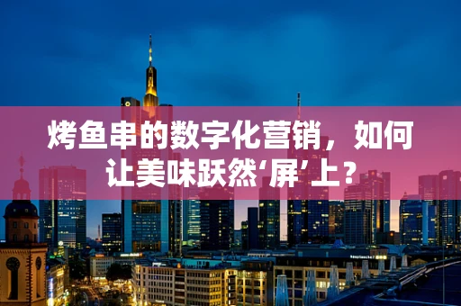 烤鱼串的数字化营销，如何让美味跃然‘屏’上？