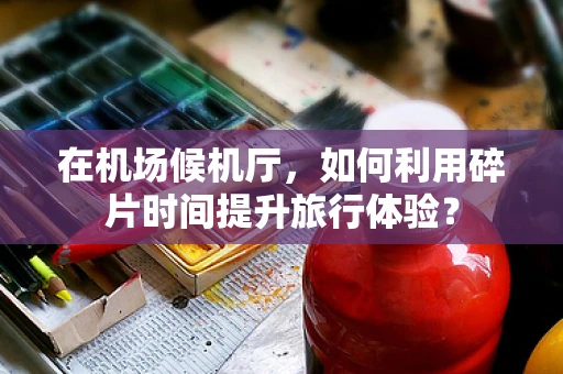 在机场候机厅，如何利用碎片时间提升旅行体验？