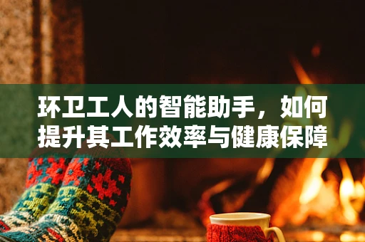 环卫工人的智能助手，如何提升其工作效率与健康保障？