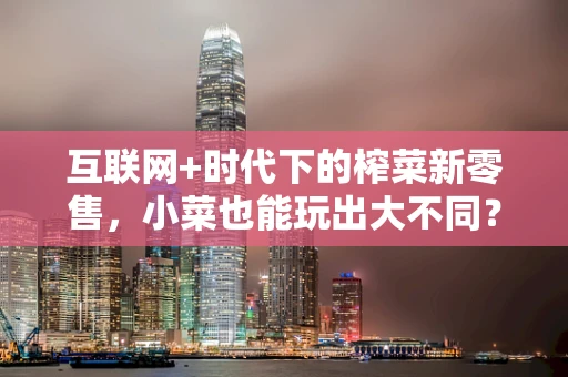 互联网+时代下的榨菜新零售，小菜也能玩出大不同？