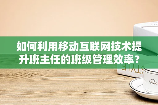 如何利用移动互联网技术提升班主任的班级管理效率？