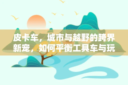 皮卡车，城市与越野的跨界新宠，如何平衡工具车与玩具车的双重身份？