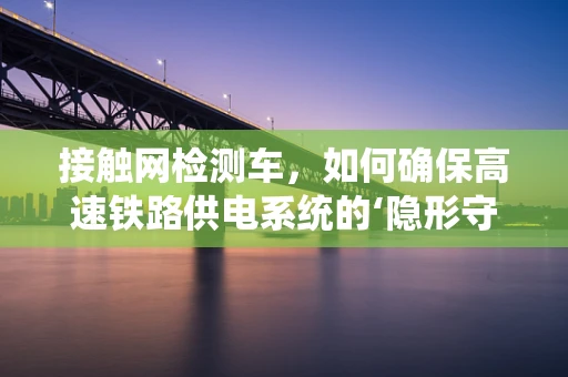 接触网检测车，如何确保高速铁路供电系统的‘隐形守护者’高效运行？