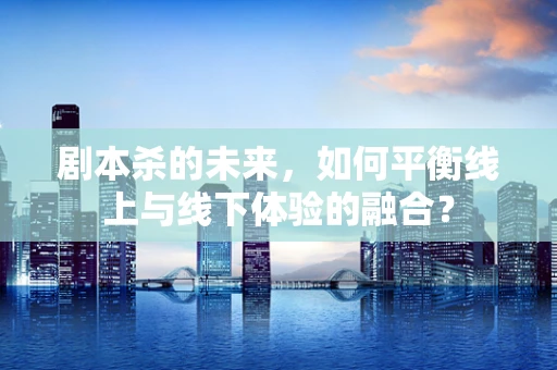 剧本杀的未来，如何平衡线上与线下体验的融合？