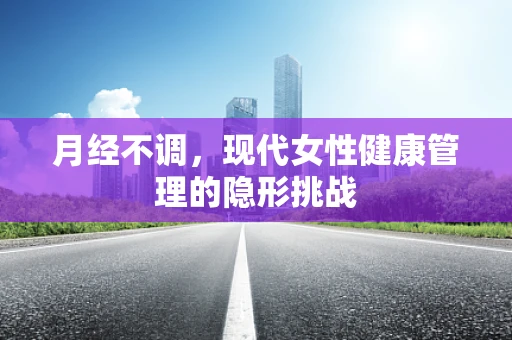 月经不调，现代女性健康管理的隐形挑战