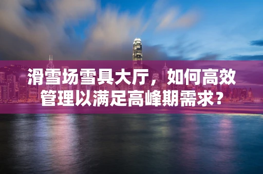 滑雪场雪具大厅，如何高效管理以满足高峰期需求？
