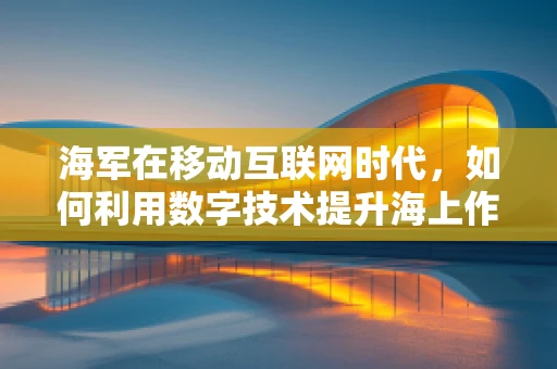 海军在移动互联网时代，如何利用数字技术提升海上作战能力？