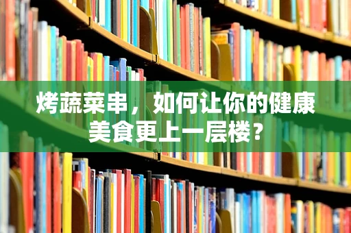 烤蔬菜串，如何让你的健康美食更上一层楼？
