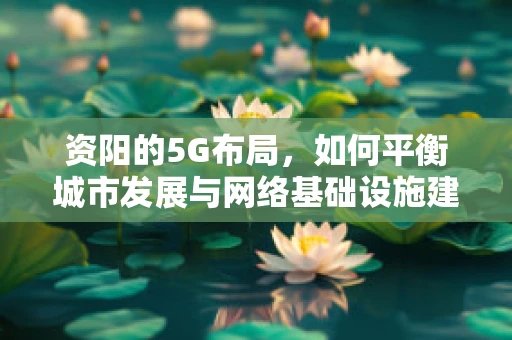 资阳的5G布局，如何平衡城市发展与网络基础设施建设？
