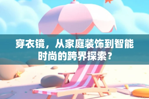 穿衣镜，从家庭装饰到智能时尚的跨界探索？